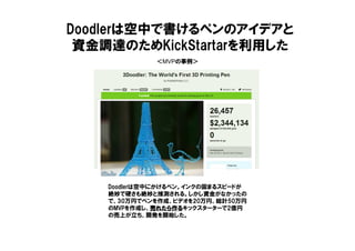 ＜MVPの事例＞
Doodlerは空中で書けるペンのアイデアと
資金調達のためKickStartarを利用した
Doodlerは空中にかけるペン。インクの固まるスピードが
絶妙で硬さも絶妙と推測される。しかし資金がなかったの
で、30万円でペンを作成、ビデオを20万円、総計50万円
のMVPを作成し、売れたら作る売れたら作る売れたら作る売れたら作るキックスターターで2億円
の売上が立ち、開発を開始した。
 