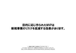 目的に応じ作られたMVPは
新規事業のリスクを低減する効果があります。
↓ 普通の企業での実例はこちらをどうぞ ↓
つくらない ものづくり ~明日からできるリーンスタートアップ~
http://www.slideshare.net/shintokeimail/for-devlove0718cybird
 
