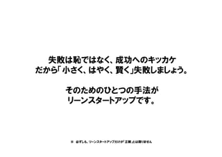 失敗は恥ではなく、成功へのキッカケ
だから「小さく、はやく、賢く」失敗しましょう。
そのためのひとつの手法が
リーンスタートアップです。
※ 必ずしも、リーンスタートアップだけが「正解」とは限りません
 