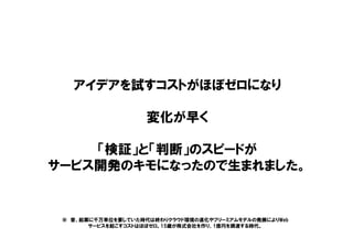 アイデアを試すコストがほぼゼロになり
変化が早く
「検証」と「判断」のスピードが
サービス開発のキモになったので生まれました。
※ 昔、起業に千万単位を要していた時代は終わりクラウド環境の進化やフリーミアムモデルの発展によりWeb
サービスを起こすコストはほぼゼロ。15歳が株式会社を作り、1億円を調達する時代。
 