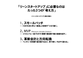 「リーンスタートアップ」に必要なのは
たった3つの「考え方」
1、スモールバッチ
→ トヨタ方式に学ぶ1個流しの思想で「小さく動く」
2、MVP （Minimum_Valuable_Product）
→ シリコンバレー流プロダクト開発「最低限で最大価値を試す」
3、革新会計と方向転換
→ ベンチャー的判断「絶対数ではなく、率で測り、すばやく変える」
＜リーンスタートアップ三種の神器＞
 