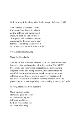10 Learning & Leading with Technology | February 2012
The “anchor standards” in the
Common Core State Standards
define college and career read-
iness, in part, as the ability to
“integrate and evaluate content
presented in diverse media and
formats, including visually and
quantitatively, as well as in words.”
www.corestandards.org
Meet the Standards
The NETS for Students address skill sets that include the
interpretation and creation of infographics. The NETS’
Creativity and Innovation indicators include creating
original works and using models, its Communication
and Collaboration indicators speak to communicating
information and ideas using a variety of media, and
the Research and Information Fluency section refers to
processing data and reporting results using a variety of tools.
iste.org/standards/nets-students
Most subject-matter
standards give attention
to sense-making and
information literacy,
both of which students
develop when they
 