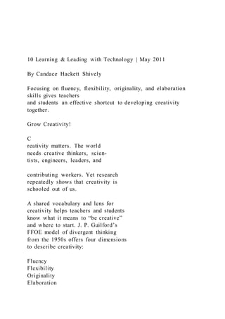 10 Learning & Leading with Technology | May 2011
By Candace Hackett Shively
Focusing on fluency, flexibility, originality, and elaboration
skills gives teachers
and students an effective shortcut to developing creativity
together.
Grow Creativity!
C
reativity matters. The world
needs creative thinkers, scien-
tists, engineers, leaders, and
contributing workers. Yet research
repeatedly shows that creativity is
schooled out of us.
A shared vocabulary and lens for
creativity helps teachers and students
know what it means to “be creative”
and where to start. J. P. Guilford’s
FFOE model of divergent thinking
from the 1950s offers four dimensions
to describe creativity:
Fluency
Flexibility
Originality
Elaboration
 