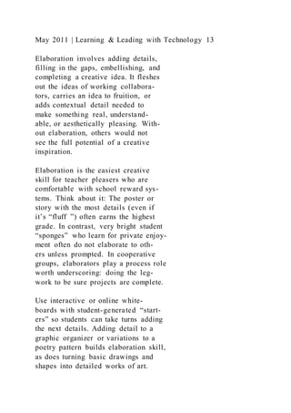 May 2011 | Learning & Leading with Technology 13
Elaboration involves adding details,
filling in the gaps, embellishing, and
completing a creative idea. It fleshes
out the ideas of working collabora-
tors, carries an idea to fruition, or
adds contextual detail needed to
make something real, understand-
able, or aesthetically pleasing. With-
out elaboration, others would not
see the full potential of a creative
inspiration.
Elaboration is the easiest creative
skill for teacher pleasers who are
comfortable with school reward sys-
tems. Think about it: The poster or
story with the most details (even if
it’s “fluff ”) often earns the highest
grade. In contrast, very bright student
“sponges” who learn for private enjoy-
ment often do not elaborate to oth-
ers unless prompted. In cooperative
groups, elaborators play a process role
worth underscoring: doing the leg-
work to be sure projects are complete.
Use interactive or online white-
boards with student-generated “start-
ers” so students can take turns adding
the next details. Adding detail to a
graphic organizer or variations to a
poetry pattern builds elaboration skill,
as does turning basic drawings and
shapes into detailed works of art.
 
