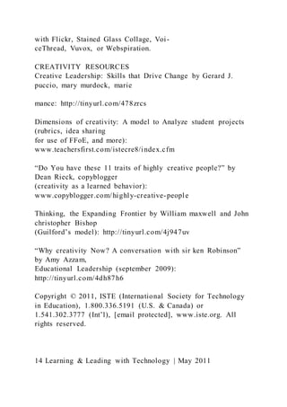 with Flickr, Stained Glass Collage, Voi-
ceThread, Vuvox, or Webspiration.
CREATIVITY RESOURCES
Creative Leadership: Skills that Drive Change by Gerard J.
puccio, mary murdock, marie
mance: http://tinyurl.com/478zrcs
Dimensions of creativity: A model to Analyze student projects
(rubrics, idea sharing
for use of FFoE, and more):
www.teachersfirst.com/istecre8/index.cfm
“Do You have these 11 traits of highly creative people?” by
Dean Rieck, copyblogger
(creativity as a learned behavior):
www.copyblogger.com/highly-creative-people
Thinking, the Expanding Frontier by William maxwell and John
christopher Bishop
(Guilford’s model): http://tinyurl.com/4j947uv
“Why creativity Now? A conversation with sir ken Robinson”
by Amy Azzam,
Educational Leadership (september 2009):
http://tinyurl.com/4dh87h6
Copyright © 2011, ISTE (International Society for Technology
in Education), 1.800.336.5191 (U.S. & Canada) or
1.541.302.3777 (Int’l), [email protected], www.iste.org. All
rights reserved.
14 Learning & Leading with Technology | May 2011
 