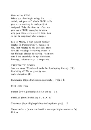 How to Use FFOE
When you first begin using this
model, ask yourself which FFOE skills
you are promoting in each project
assigned. Take the time to reflect on
your own FFOE strengths to know
why you chose certain activities. You
might be surprised what emerges.
Louise Maine, a high school biology
teacher in Punxsutawney, Pennsylva-
nia, first reacted to my question about
how she develops creativity skills in
her biology classes by saying, “I am not
sure I use creativity in my classroom.
Biology, unfortunately, is so packed
CREATIVITY TOOLS
here are some Web-based tools for developing fluency (FL),
flexibility (FLX), originality (o),
and elaboration (E):
Blabberize (http://blabberize.com/make) FLX o E
Blog tools FLX
Bubblr (www.pimpampum.net/bubblr) o E
Bubbl.us (http://bubbl.us) FL FLX E
Captioner (http://bighugelabs.com/captioner.php) E
Comic makers (www.teachersfirst.com/spectopics/comics.cfm)
FLX o
 