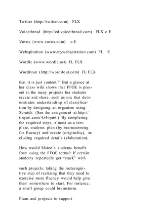 Twitter (http://twitter.com) FLX
Voicethread (http://ed.voicethread.com) FLX o E
Vuvox (www.vuvox.com) o E
Webspiration (www.mywebspiration.com) FL E
Wordle (www.wordle.net) FL FLX
Worditout (http://worditout.com) FL FLX
that it is just content.” But a glance at
her class wiki shows that FFOE is pres-
ent in the many projects her students
create and share, such as one that dem-
onstrates understanding of classifica-
tion by designing an organism using
Scratch. (See the assignment at http://
tinyurl.com/4z4opn6.) By completing
the required steps, almost as a tem-
plate, students plan (by brainstorming
for fluency) and create (originality), in-
cluding required details (elaboration).
How would Maine’s students benefit
from using the FFOE terms? If certain
students repeatedly get “stuck” with
such projects, taking the metacogni-
tive step of realizing that they need to
exercise more fluency would help give
them somewhere to start. For instance,
a small group could brainstorm.
Plans and projects to support
 