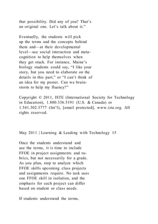 that possibility. Did any of you? That’s
an original one. Let’s talk about it.”
Eventually, the students will pick
up the terms and the concepts behind
them and—at their developmental
level—use social interaction and meta-
cognition to help themselves when
they get stuck. For instance, Maine’s
biology students could say, “I like your
story, but you need to elaborate on the
details in this part,” or “I can’t think of
an idea for my poster. Can we brain-
storm to help my fluency?”
Copyright © 2011, ISTE (International Society for Technology
in Education), 1.800.336.5191 (U.S. & Canada) or
1.541.302.3777 (Int’l), [email protected], www.iste.org. All
rights reserved.
May 2011 | Learning & Leading with Technology 15
Once the students understand and
use the terms, it is time to include
FFOE in project assignments and ru-
brics, but not necessarily for a grade.
As you plan, stop to analyze which
FFOE skills upcoming class projects
and assignments require. No task uses
one FFOE skill in isolation, and the
emphasis for each project can differ
based on student or class needs.
If students understand the terms,
 