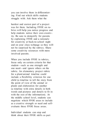 you can involve them in differentiat-
ing. Find out which skills students
struggle with. Ask them what the
hardest and easiest part of a project
was for them. Including FFOE on ru-
brics will help you notice progress and
help students notice their own creativ-
ity. Be sure to demystify for parents
by explaining FFOE and a rationale
for creativity at back-to-school night
and on your class webpage so they will
not be surprised by the rubrics. Share
some creativity resources with more
involved parents.
When you include FFOE in rubrics,
focus only on certain criteria for that
student—such as one strength and
one need—and ignore others on the
rubric. An elementary project rubric
for a plant/animal timeline could
include a flexibility criterion for one
child (a timeline to tell the story from
the point of view of the animal or
plant) and elaboration for another
(a timeline with extra details in both
words and pictures and details to fit in
with the rest of the information). At
the middle school level, students can
negotiate which FFOE areas to include
as a creative strength or need and self-
evaluate these FFOE focus areas.
Individual students can stop and
think about their FFOE skills as part
 