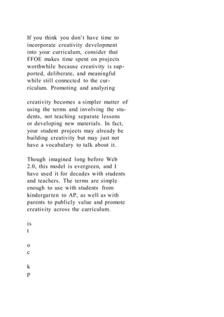 If you think you don’t have time to
incorporate creativity development
into your curriculum, consider that
FFOE makes time spent on projects
worthwhile because creativity is sup-
ported, deliberate, and meaningful
while still connected to the cur-
riculum. Promoting and analyzing
creativity becomes a simpler matter of
using the terms and involving the stu-
dents, not teaching separate lessons
or developing new materials. In fact,
your student projects may already be
building creativity but may just not
have a vocabulary to talk about it.
Though imagined long before Web
2.0, this model is evergreen, and I
have used it for decades with students
and teachers. The terms are simple
enough to use with students from
kindergarten to AP, as well as with
parents to publicly value and promote
creativity across the curriculum.
is
t
o
c
k
p
 