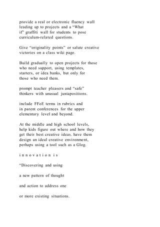 provide a real or electronic fluency wall
leading up to projects and a “What
if” graffiti wall for students to pose
curriculum-related questions.
Give “originality points” or salute creative
victories on a class wiki page.
Build gradually to open projects for those
who need support, using templates,
starters, or idea banks, but only for
those who need them.
prompt teacher pleasers and “safe”
thinkers with unusual juxtapositions.
include FFoE terms in rubrics and
in parent conferences for the upper
elementary level and beyond.
At the middle and high school levels,
help kids figure out where and how they
get their best creative ideas. have them
design an ideal creative environment,
perhaps using a tool such as a Glog.
i n n o v a t i o n i s
“Discovering and using
a new pattern of thought
and action to address one
or more existing situations.
 