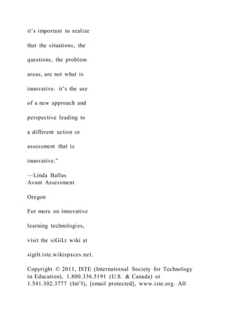 it’s important to realize
that the situations, the
questions, the problem
areas, are not what is
innovative. it’s the use
of a new approach and
perspective leading to
a different action or
assessment that is
innovative.”
—Linda Ballas
Avant Assessment
Oregon
For more on innovative
learning technologies,
visit the siGiLt wiki at
sigilt.iste.wikispaces.net.
Copyright © 2011, ISTE (International Society for Technology
in Education), 1.800.336.5191 (U.S. & Canada) or
1.541.302.3777 (Int’l), [email protected], www.iste.org. All
 