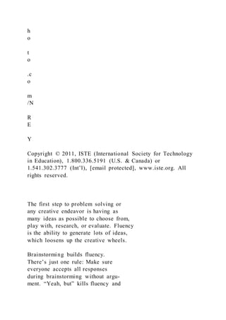 h
o
t
o
.c
o
m
/N
R
E
Y
Copyright © 2011, ISTE (International Society for Technology
in Education), 1.800.336.5191 (U.S. & Canada) or
1.541.302.3777 (Int’l), [email protected], www.iste.org. All
rights reserved.
The first step to problem solving or
any creative endeavor is having as
many ideas as possible to choose from,
play with, research, or evaluate. Fluency
is the ability to generate lots of ideas,
which loosens up the creative wheels.
Brainstorming builds fluency.
There’s just one rule: Make sure
everyone accepts all responses
during brainstorming without argu-
ment. “Yeah, but” kills fluency and
 