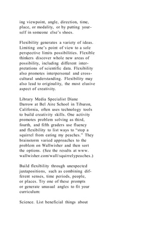 ing viewpoint, angle, direction, time,
place, or modality, or by putting your-
self in someone else’s shoes.
Flexibility generates a variety of ideas.
Limiting one’s point of view to a sole
perspective limits possibilities. Flexible
thinkers discover whole new areas of
possibility, including different inter-
pretations of scientific data. Flexibility
also promotes interpersonal and cross-
cultural understanding. Flexibility may
also lead to originality, the most elusive
aspect of creativity.
Library Media Specialist Diane
Darrow at Bel Aire School in Tiburon,
California, often uses technology tools
to build creativity skills. One activity
promotes problem solving as third,
fourth, and fifth graders use fluency
and flexibility to list ways to “stop a
squirrel from eating my peaches.” They
brainstorm varied approaches to the
problem on Wallwisher and then sort
the options. (See the results at www.
wallwisher.com/wall/squirrelypeaches.)
Build flexibility through unexpected
juxtapositions, such as combining dif-
ferent senses, time periods, people,
or places. Try one of these prompts
or generate unusual angles to fit your
curriculum:
Science. List beneficial things about
 