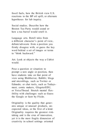 fossil fuels, how the British view U.S.
reactions to the BP oil spill, or alternate
hypotheses for lab inquiry.
Social studies. Describe how the
Boston Tea Party would sound or
how a tea barrel would retell it.
Language arts. Retell tales from
a different character’s point of view,
debate/advocate from a position you
firmly disagree with, or guess the key
word behind a set of images or terms
to “think backward.”
Art. Look at objects the way a Cubist
would.
Pose a question or situation to
prompt a new angle or position, then
have students take on that point of
view using Blabberize; Bubblr; blogs
and microblogs, such as Twitter or
Edmodo; or chat tools, such as Todays-
meet, comic makers, GlogsterEDU,
or VoiceThread. Stretch mental flex-
ibility with challenges such as Guess
the Google or fastr by Flickr.
Originality is the quality that gener-
ates unique or unusual products, un-
expected ideas, or the first of a kind.
Originality requires the greatest risk-
taking and is the crux of innovation,
yet it is the most fragile dimension of
creativity in school settings oriented
 