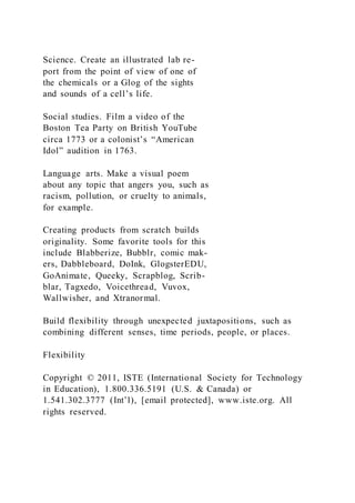 Science. Create an illustrated lab re-
port from the point of view of one of
the chemicals or a Glog of the sights
and sounds of a cell’s life.
Social studies. Film a video of the
Boston Tea Party on British YouTube
circa 1773 or a colonist’s “American
Idol” audition in 1763.
Language arts. Make a visual poem
about any topic that angers you, such as
racism, pollution, or cruelty to animals,
for example.
Creating products from scratch builds
originality. Some favorite tools for this
include Blabberize, Bubblr, comic mak-
ers, Dabbleboard, DoInk, GlogsterEDU,
GoAnimate, Queeky, Scrapblog, Scrib-
blar, Tagxedo, Voicethread, Vuvox,
Wallwisher, and Xtranormal.
Build flexibility through unexpected juxtapositions, such as
combining different senses, time periods, people, or places.
Flexibility
Copyright © 2011, ISTE (International Society for Technology
in Education), 1.800.336.5191 (U.S. & Canada) or
1.541.302.3777 (Int’l), [email protected], www.iste.org. All
rights reserved.
 