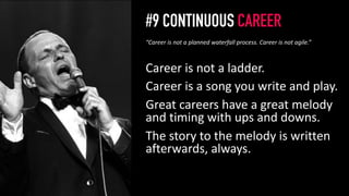 #9 CONTINUOUS CAREER
Career is not a ladder.
Career is a song you write and play.
Great careers have a great melody
and timing with ups and downs.
The story to the melody is written
afterwards, always.
10
“Career is not a planned waterfall process. Career is not agile.”
 