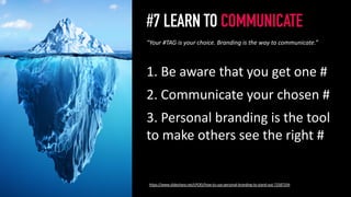 #7 LEARN TO COMMUNICATE
1. Be aware that you get one #
2. Communicate your chosen #
3. Personal branding is the tool
to make others see the right #
8
“Your #TAG is your choice. Branding is the way to communicate.”
https://www.slideshare.net/cPOEt/how-to-use-personal-branding-to-stand-out-72587334
 