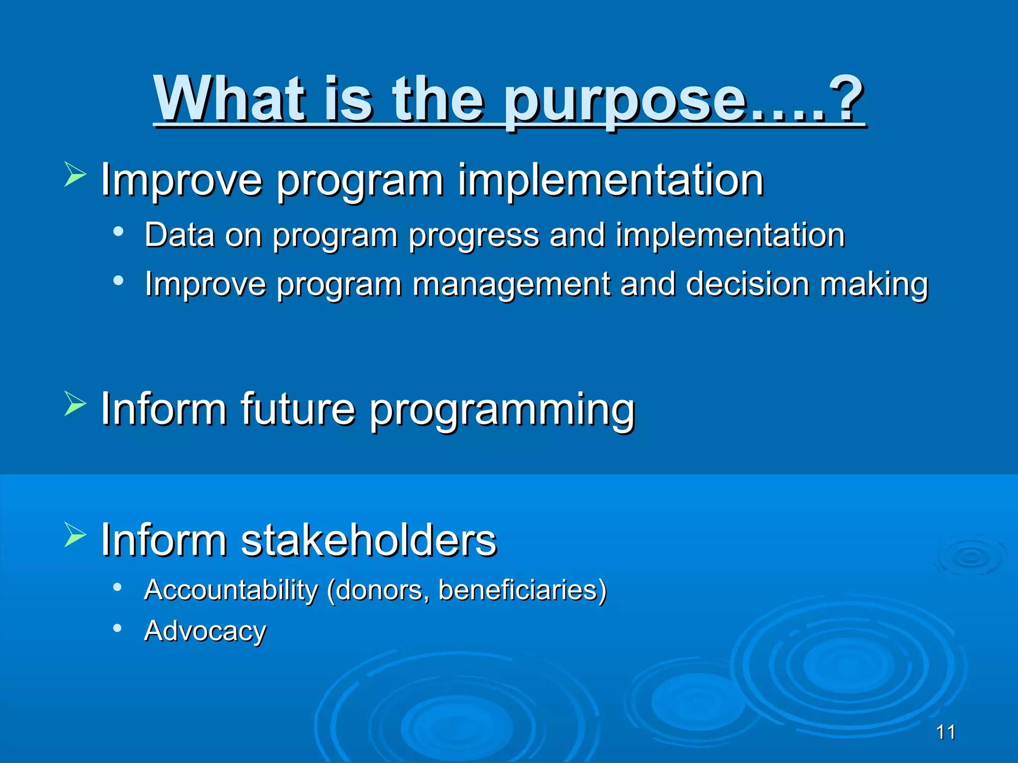 What is the purpose….?
 Improve program implementation
  
      Data on program progress and implementation
     Improve program management and decision making


 Inform future programming


 Inform stakeholders
     Accountability (donors, beneficiaries)
     Advocacy


                                                       11
 