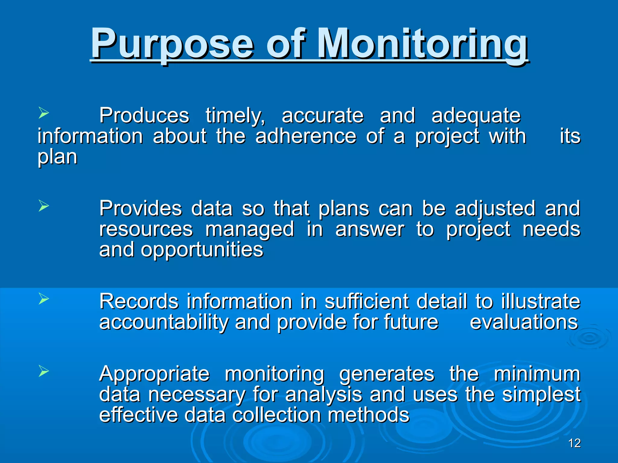 Purpose of Monitoring
     Produces timely, accurate and adequate
information about the adherence of a project with        its
plan

     Provides data so that plans can be adjusted and
      resources managed in answer to project needs
      and opportunities

     Records information in sufficient detail to illustrate
      accountability and provide for future evaluations

     Appropriate monitoring generates the minimum
      data necessary for analysis and uses the simplest
      effective data collection methods
                                                          12
 