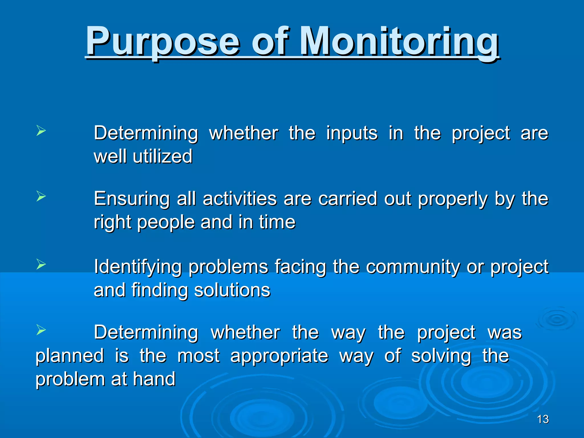 Purpose of Monitoring

    Determining whether the inputs in the project are
     well utilized

    Ensuring all activities are carried out properly by the
     right people and in time

    Identifying problems facing the community or project
     and finding solutions

     Determining whether the way the project was
planned is the most appropriate way of solving the
problem at hand
                                                          13
 