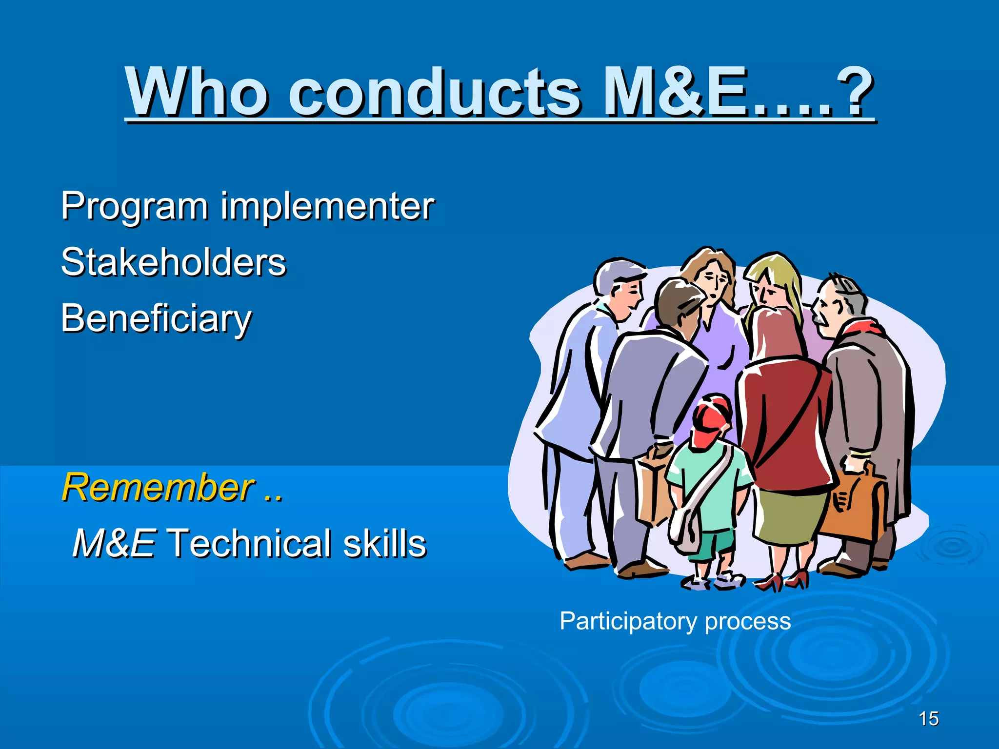 Who conducts M&E….?
Program implementer
Stakeholders
Beneficiary



Remember ..
M&E Technical skills
                       Participatory process


                                               15
 