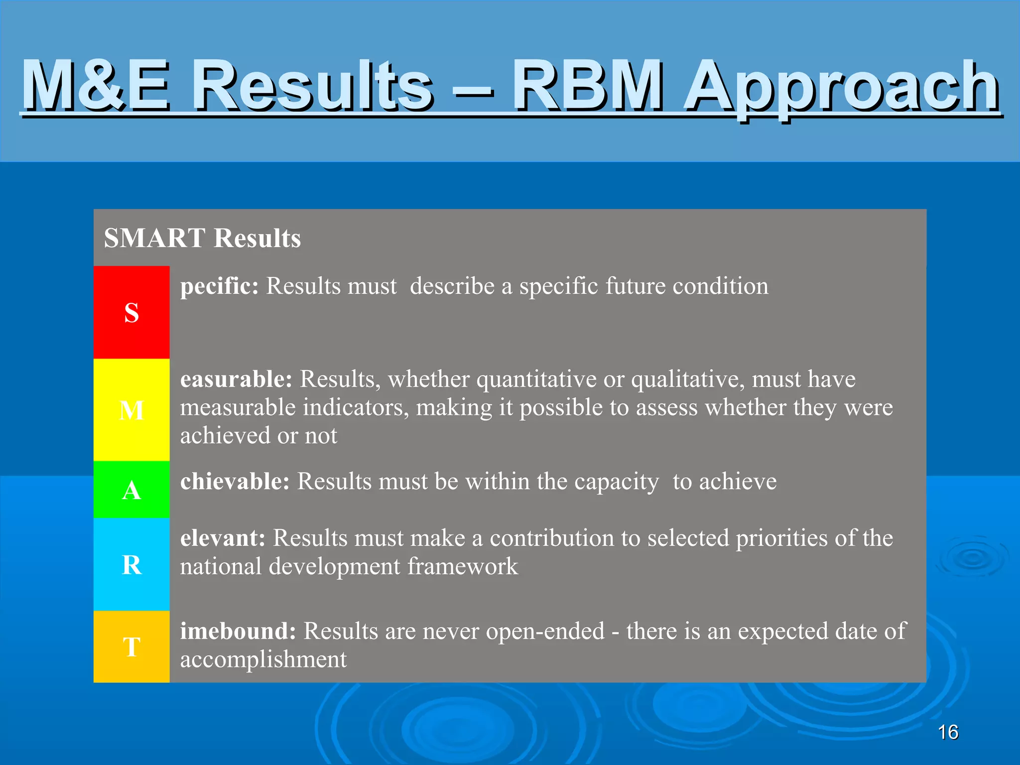 M&E Results – RBM Approach

  SMART Results
       pecific: Results must describe a specific future condition
   S

       easurable: Results, whether quantitative or qualitative, must have
  M    measurable indicators, making it possible to assess whether they were
       achieved or not

   A   chievable: Results must be within the capacity to achieve

       elevant: Results must make a contribution to selected priorities of the
   R   national development framework

       imebound: Results are never open-ended - there is an expected date of
   T   accomplishment

                                                                                 16
 