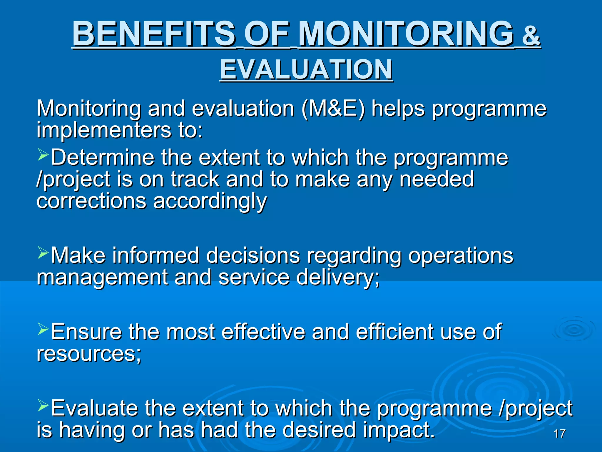 BENEFITS OF MONITORING &
                  EVALUATION
Monitoring and evaluation (M&E) helps programme
implementers to:
Determine the extent to which the programme
/project is on track and to make any needed
corrections accordingly

Make informed decisions regarding operations
management and service delivery;

Ensure the most effective and efficient use of
resources;

Evaluate the extent to which the programme /project
is having or has had the desired impact.          17
 