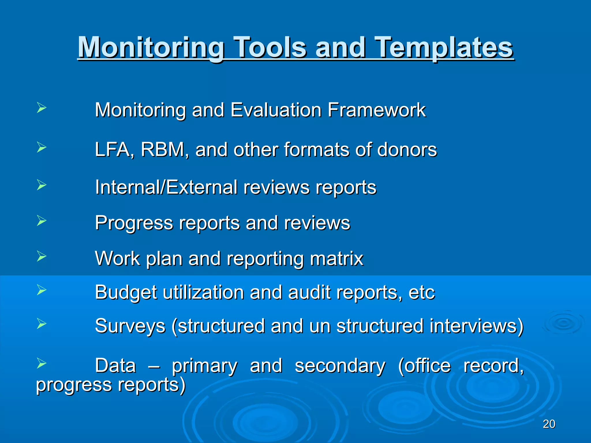 Monitoring Tools and Templates
     Monitoring and Evaluation Framework
     LFA, RBM, and other formats of donors
     Internal/External reviews reports
     Progress reports and reviews
     Work plan and reporting matrix
     Budget utilization and audit reports, etc
     Surveys (structured and un structured interviews)
     Data – primary and secondary (office record,
progress reports)
                                                          20
 