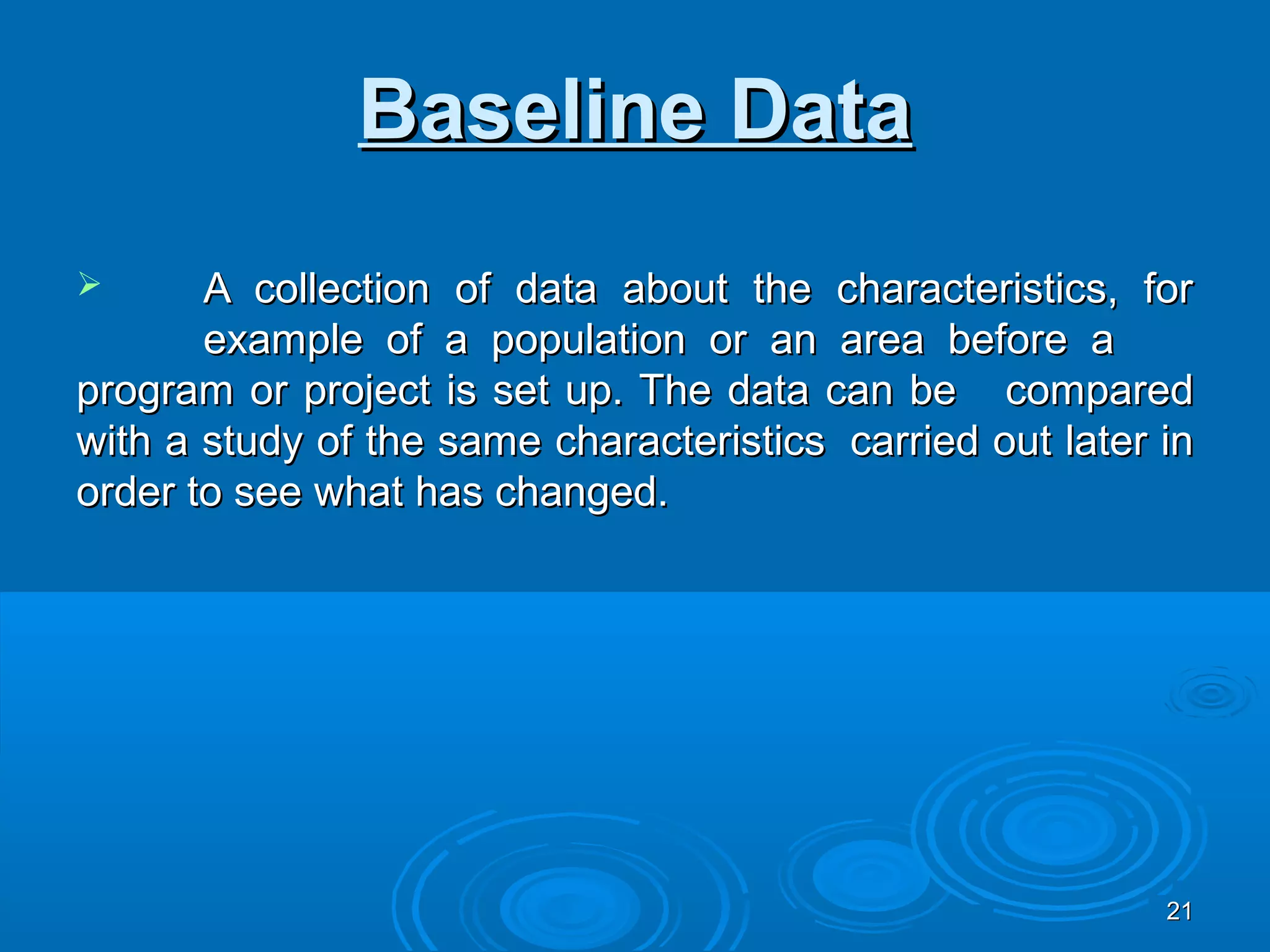 Baseline Data
      A collection of data about the characteristics, for
       example of a population or an area before a
program or project is set up. The data can be compared
with a study of the same characteristics carried out later in
order to see what has changed.




                                                           21
 