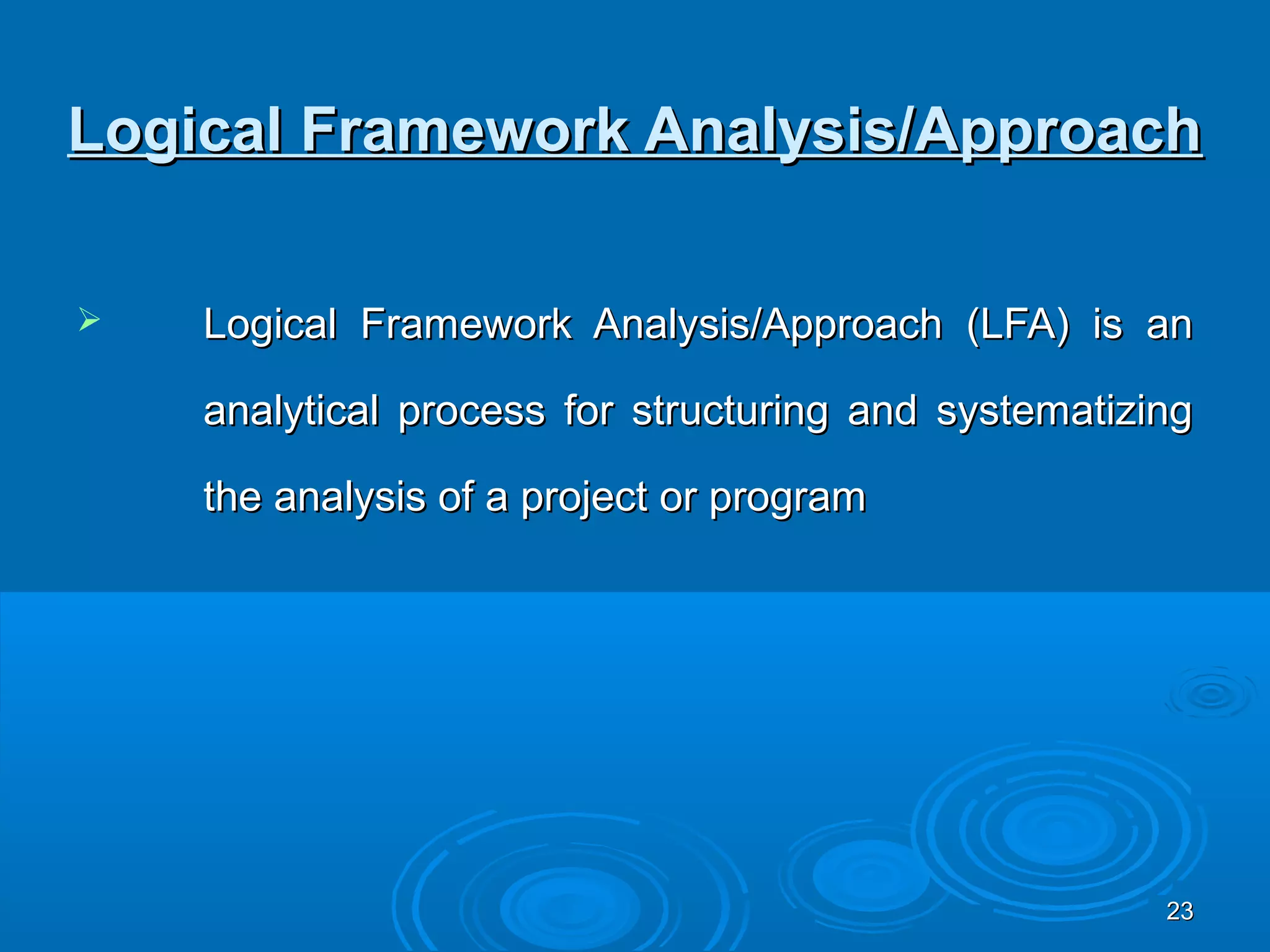 Logical Framework Analysis/Approach

   Logical Framework Analysis/Approach (LFA) is an

    analytical process for structuring and systematizing

    the analysis of a project or program




                                                      23
 