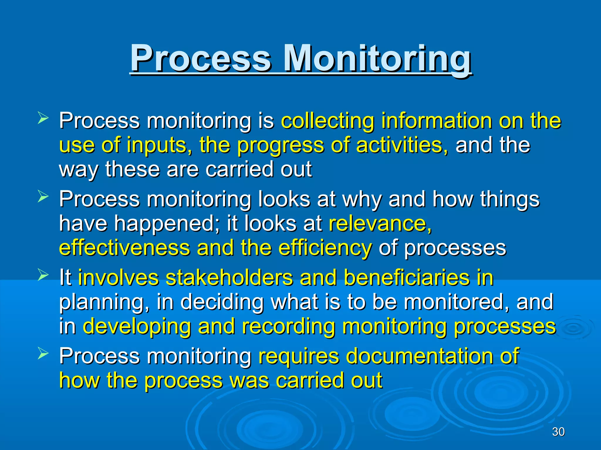 Process Monitoring
 Process monitoring is collecting information on the
  use of inputs, the progress of activities, and the
  way these are carried out
 Process monitoring looks at why and how things
  have happened; it looks at relevance,
  effectiveness and the efficiency of processes
 It involves stakeholders and beneficiaries in
  planning, in deciding what is to be monitored, and
  in developing and recording monitoring processes
 Process monitoring requires documentation of
  how the process was carried out

                                                   30
 
