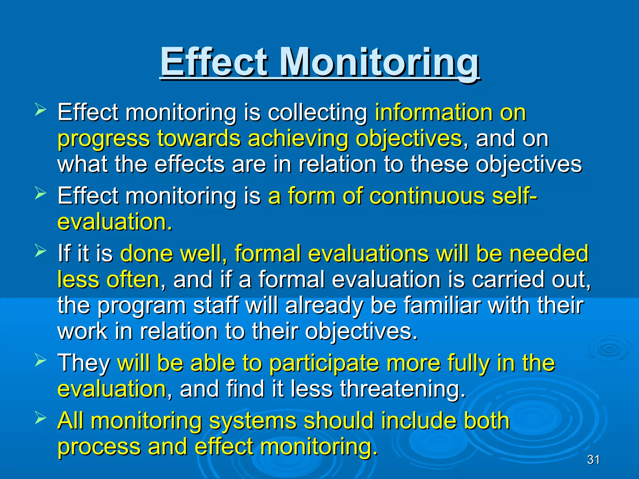 Effect Monitoring
   Effect monitoring is collecting information on
    progress towards achieving objectives, and on
    what the effects are in relation to these objectives
   Effect monitoring is a form of continuous self-
    evaluation.
   If it is done well, formal evaluations will be needed
    less often, and if a formal evaluation is carried out,
    the program staff will already be familiar with their
    work in relation to their objectives.
   They will be able to participate more fully in the
    evaluation, and find it less threatening.
   All monitoring systems should include both
    process and effect monitoring.                        31
 