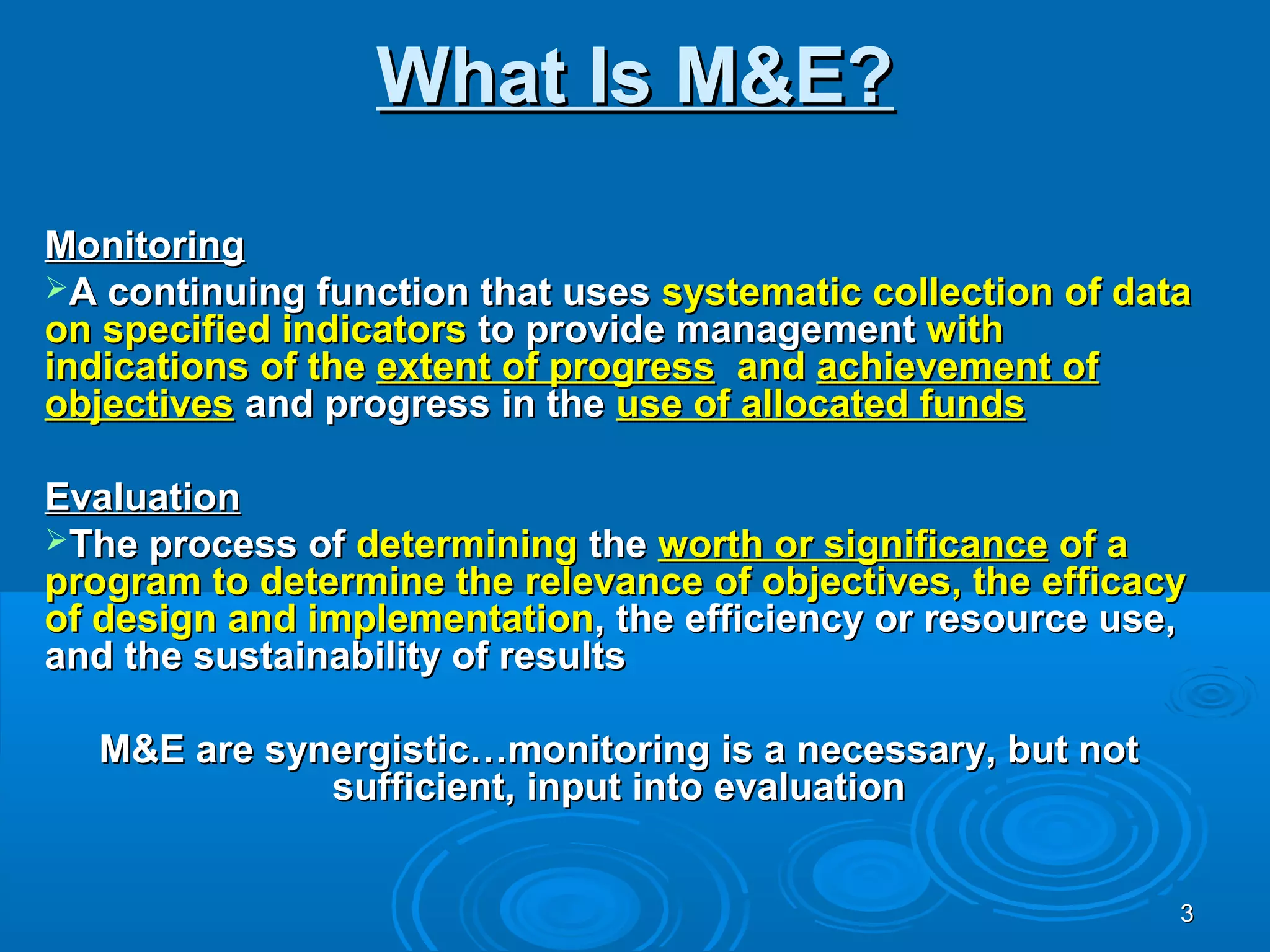 What Is M&E?

Monitoring
A continuing function that uses systematic collection of data
on specified indicators to provide management with
indications of the extent of progress and achievement of
objectives and progress in the use of allocated funds

Evaluation
The process of determining the worth or significance of a
program to determine the relevance of objectives, the efficacy
of design and implementation, the efficiency or resource use,
and the sustainability of results

  M&E are synergistic…monitoring is a necessary, but not
             sufficient, input into evaluation


                                                             3
 