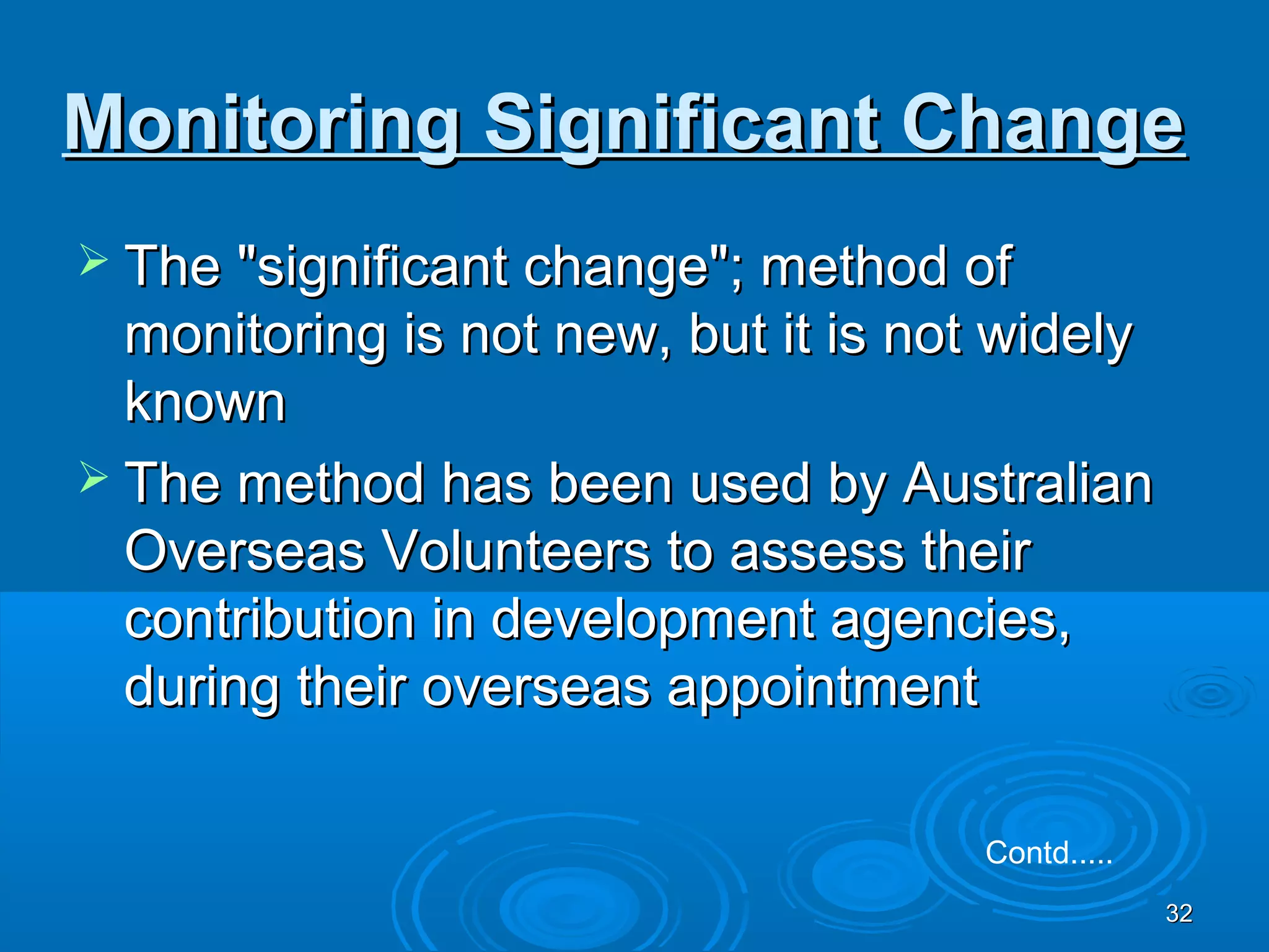Monitoring Significant Change
 The "significant change"; method of
  monitoring is not new, but it is not widely
  known
 The method has been used by Australian
  Overseas Volunteers to assess their
  contribution in development agencies,
  during their overseas appointment

                                     Contd.....
                                                  32
 