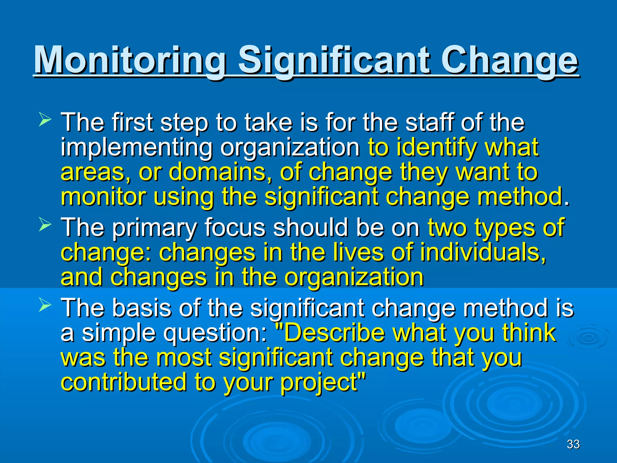 Monitoring Significant Change
 The first step to take is for the staff of the
  implementing organization to identify what
  areas, or domains, of change they want to
  monitor using the significant change method.
 The primary focus should be on two types of
  change: changes in the lives of individuals,
  and changes in the organization
 The basis of the significant change method is
  a simple question: "Describe what you think
  was the most significant change that you
  contributed to your project"

                                               33
 