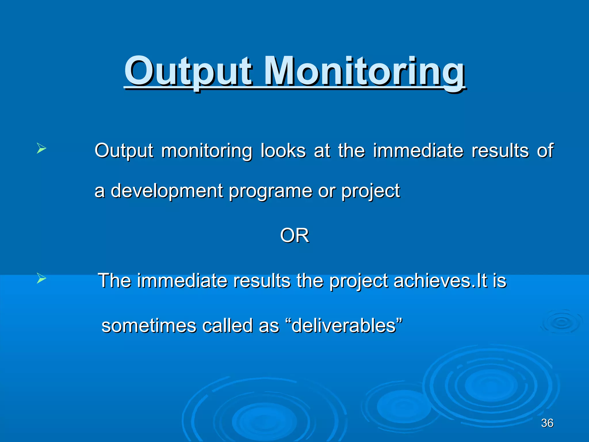 Output Monitoring
   Output monitoring looks at the immediate results of

    a development programe or project

                         OR

   The immediate results the project achieves.It is

    sometimes called as “deliverables”



                                                       36
 