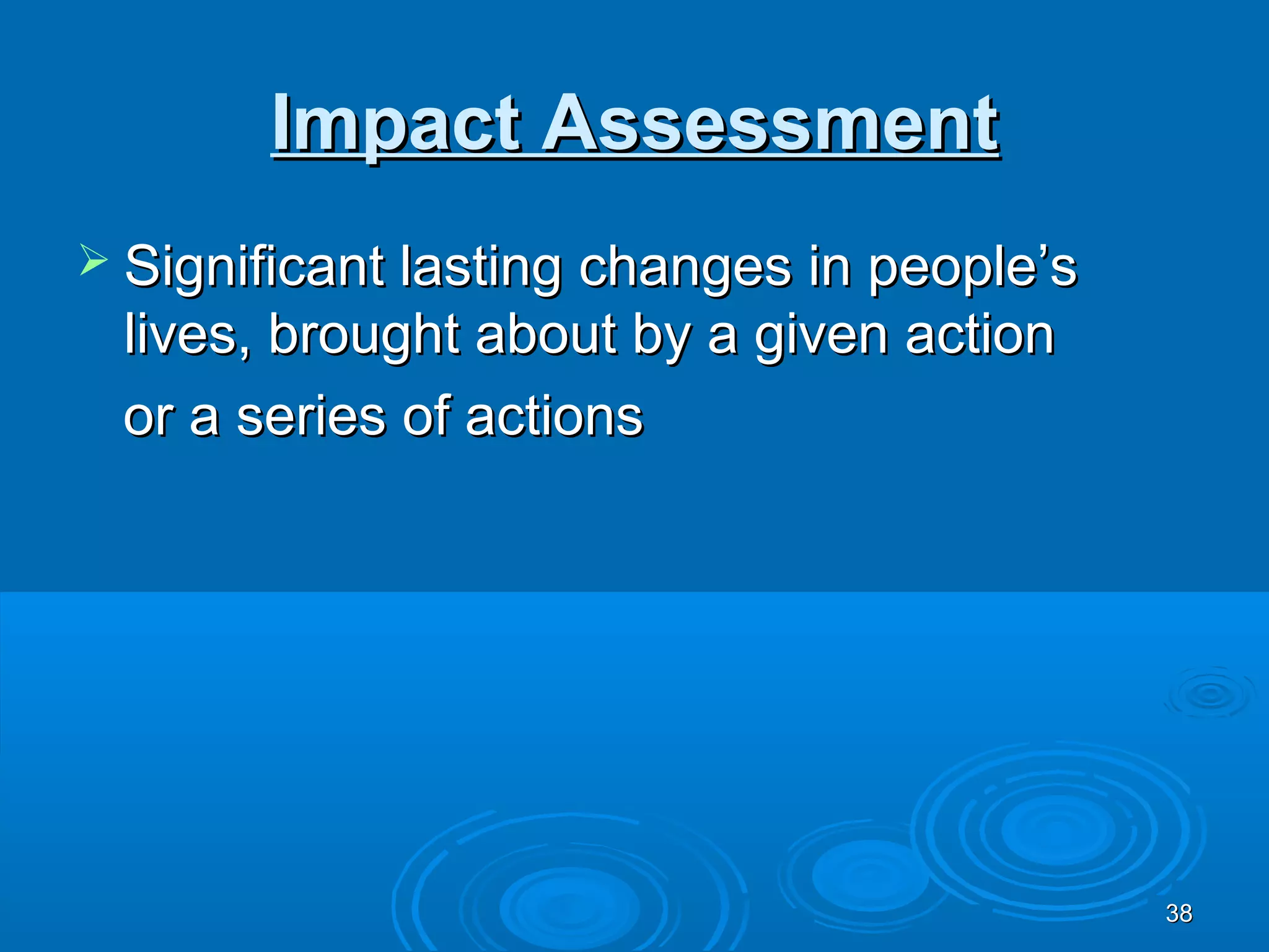 Impact Assessment
 Significant lasting changes in people’s
 lives, brought about by a given action
 or a series of actions




                                            38
 
