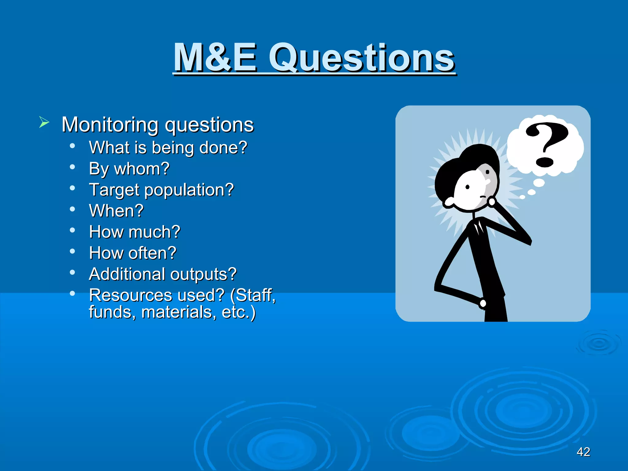 M&E Questions
   Monitoring questions
    
        What is being done?
    
        By whom?
    
        Target population?
       When?
    
        How much?
    
        How often?
    
        Additional outputs?
       Resources used? (Staff,
        funds, materials, etc.)




                                  42
 