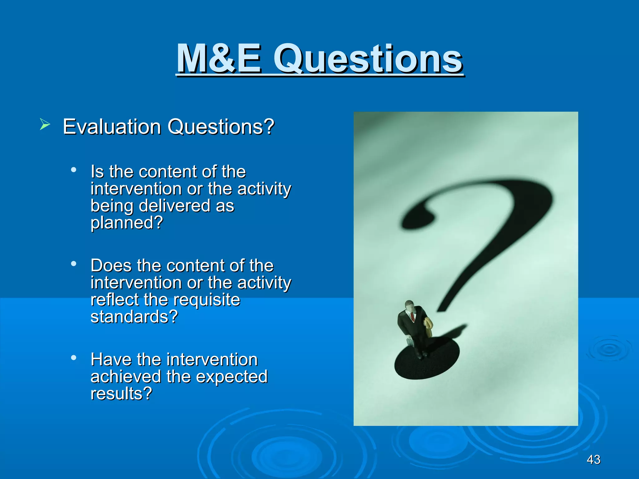 M&E Questions
   Evaluation Questions?
    
        Is the content of the
        intervention or the activity
        being delivered as
        planned?

    
        Does the content of the
        intervention or the activity
        reflect the requisite
        standards?

       Have the intervention
        achieved the expected
        results?


                                       43
 
