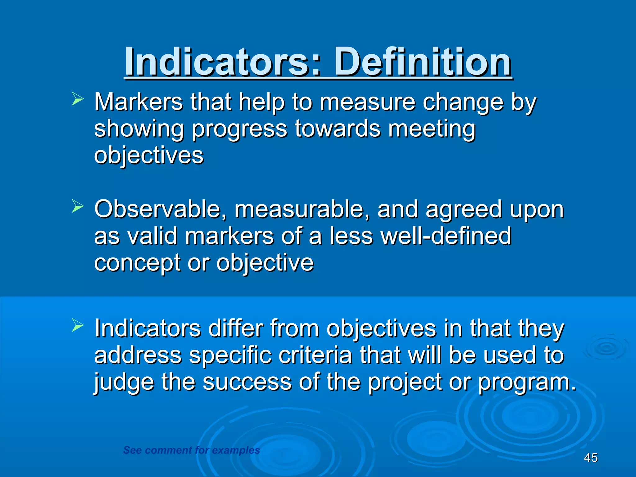 Indicators: Definition
   Markers that help to measure change by
    showing progress towards meeting
    objectives

   Observable, measurable, and agreed upon
    as valid markers of a less well-defined
    concept or objective

   Indicators differ from objectives in that they
    address specific criteria that will be used to
    judge the success of the project or program.

      See comment for examples
                                                     45
 