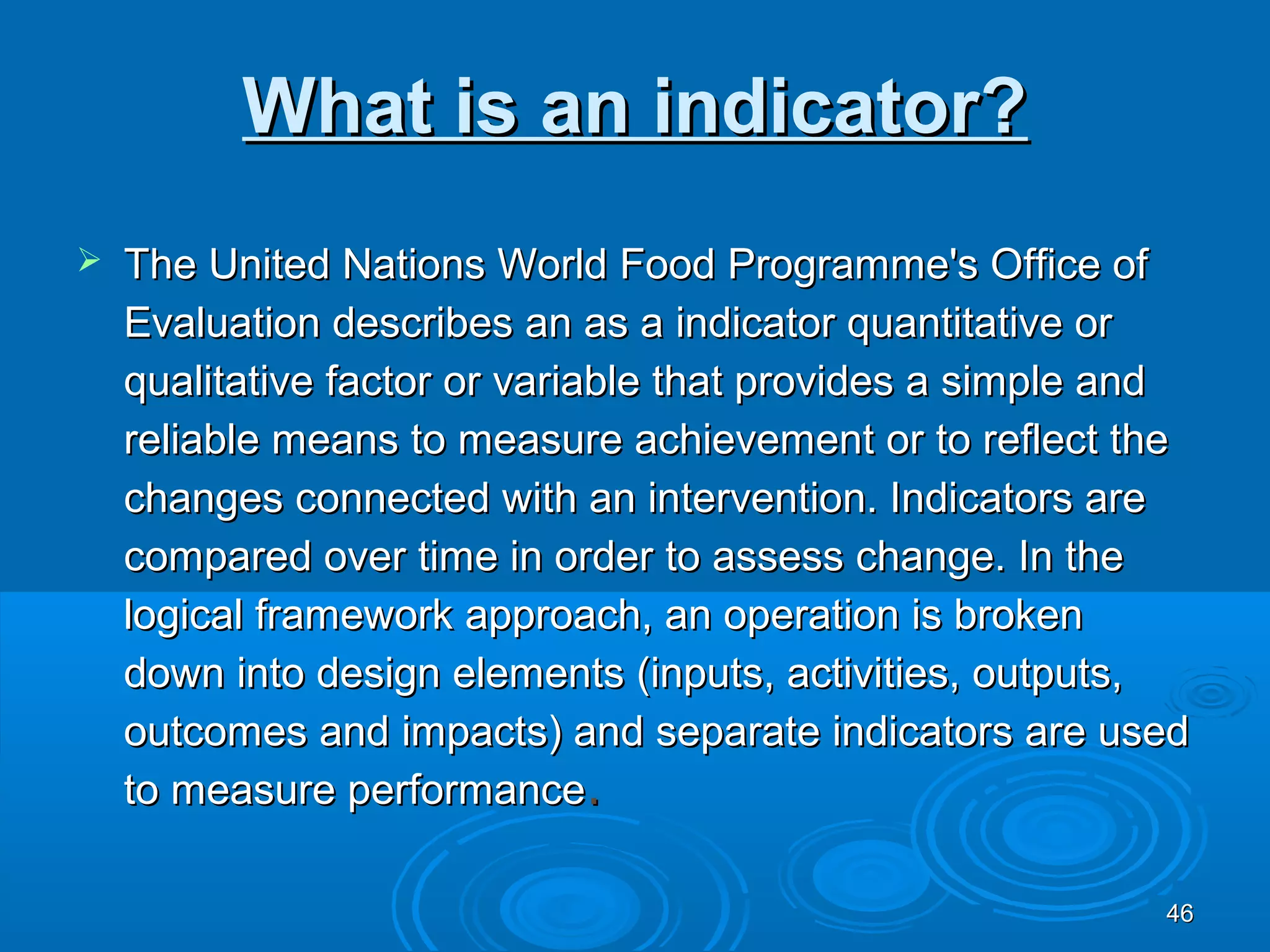 What is an indicator?
   The United Nations World Food Programme's Office of
    Evaluation describes an as a indicator quantitative or
    qualitative factor or variable that provides a simple and
    reliable means to measure achievement or to reflect the
    changes connected with an intervention. Indicators are
    compared over time in order to assess change. In the
    logical framework approach, an operation is broken
    down into design elements (inputs, activities, outputs,
    outcomes and impacts) and separate indicators are used
    to measure performance.

                                                           46
 