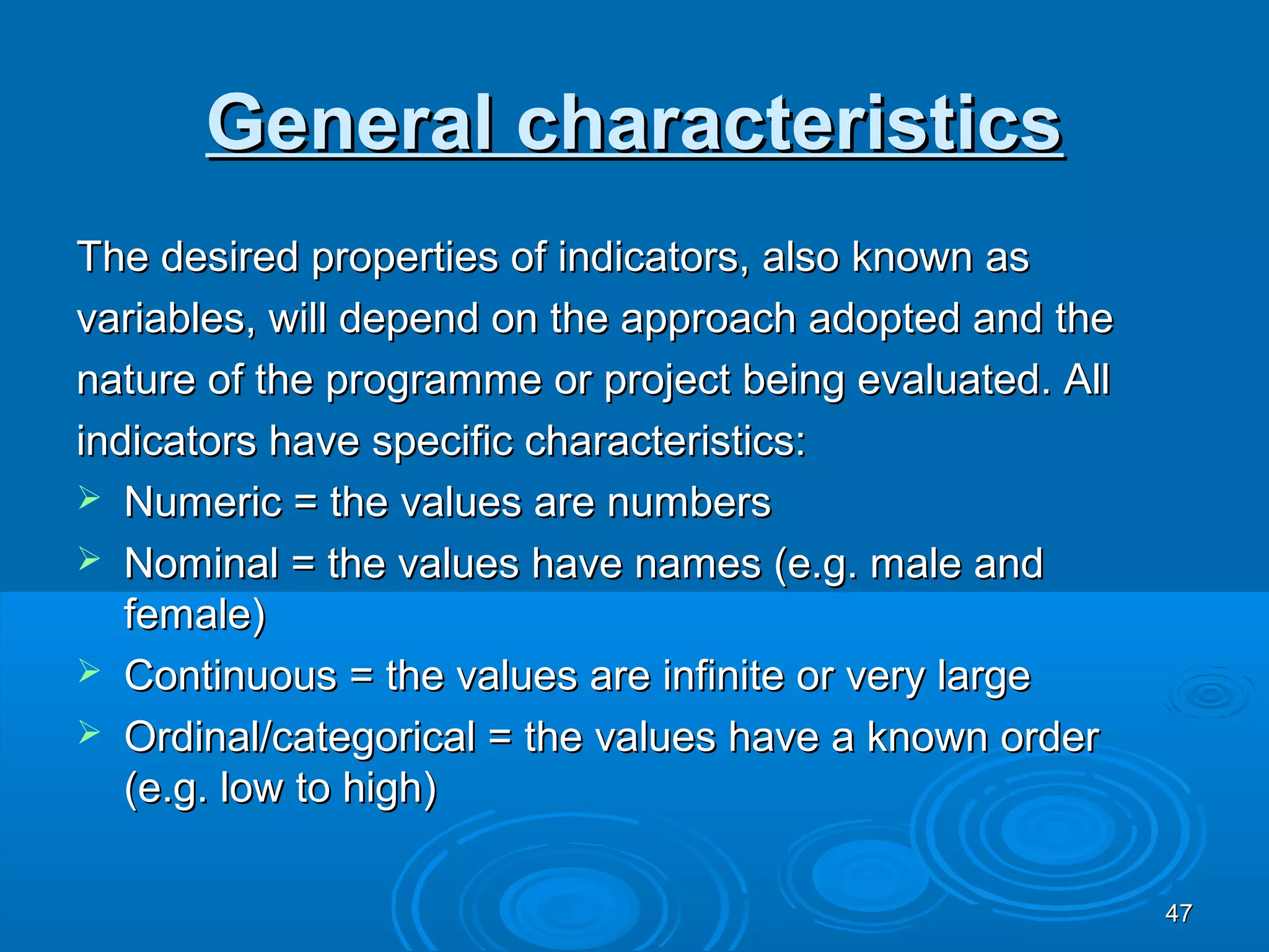 General characteristics
The desired properties of indicators, also known as
variables, will depend on the approach adopted and the
nature of the programme or project being evaluated. All
indicators have specific characteristics:
 Numeric = the values are numbers
 Nominal = the values have names (e.g. male and
   female)
 Continuous = the values are infinite or very large
 Ordinal/categorical = the values have a known order
   (e.g. low to high)

                                                          47
 