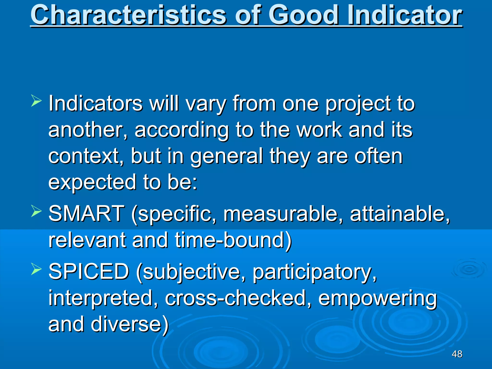 Characteristics of Good Indicator


 Indicators will vary from one project to
  another, according to the work and its
  context, but in general they are often
  expected to be:
 SMART (specific, measurable, attainable,
  relevant and time-bound)
 SPICED (subjective, participatory,
  interpreted, cross-checked, empowering
  and diverse)
                                             48
 