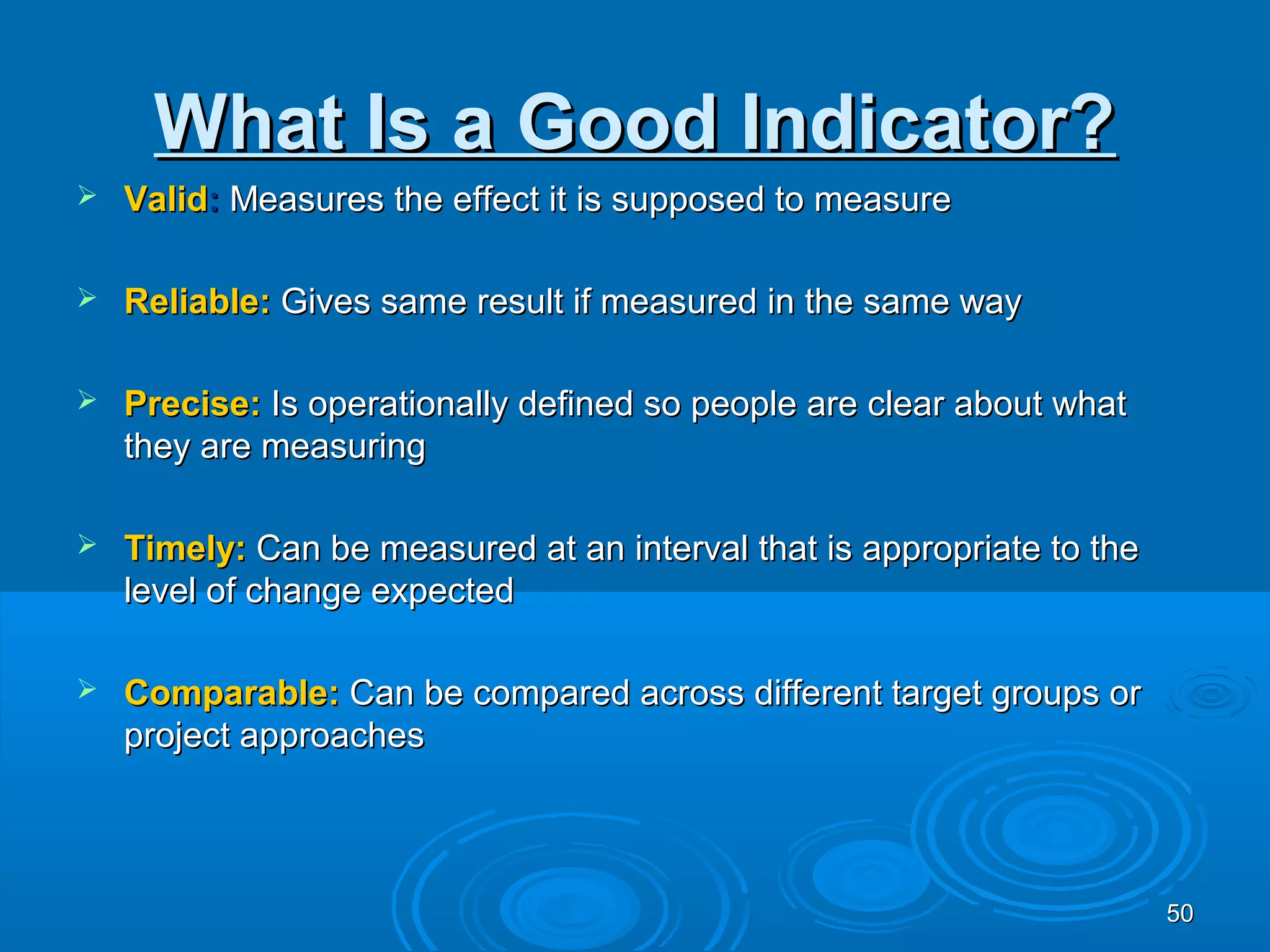What Is a Good Indicator?
   Valid: Measures the effect it is supposed to measure

   Reliable: Gives same result if measured in the same way

   Precise: Is operationally defined so people are clear about what
    they are measuring

   Timely: Can be measured at an interval that is appropriate to the
    level of change expected

   Comparable: Can be compared across different target groups or
    project approaches



                                                                        50
 