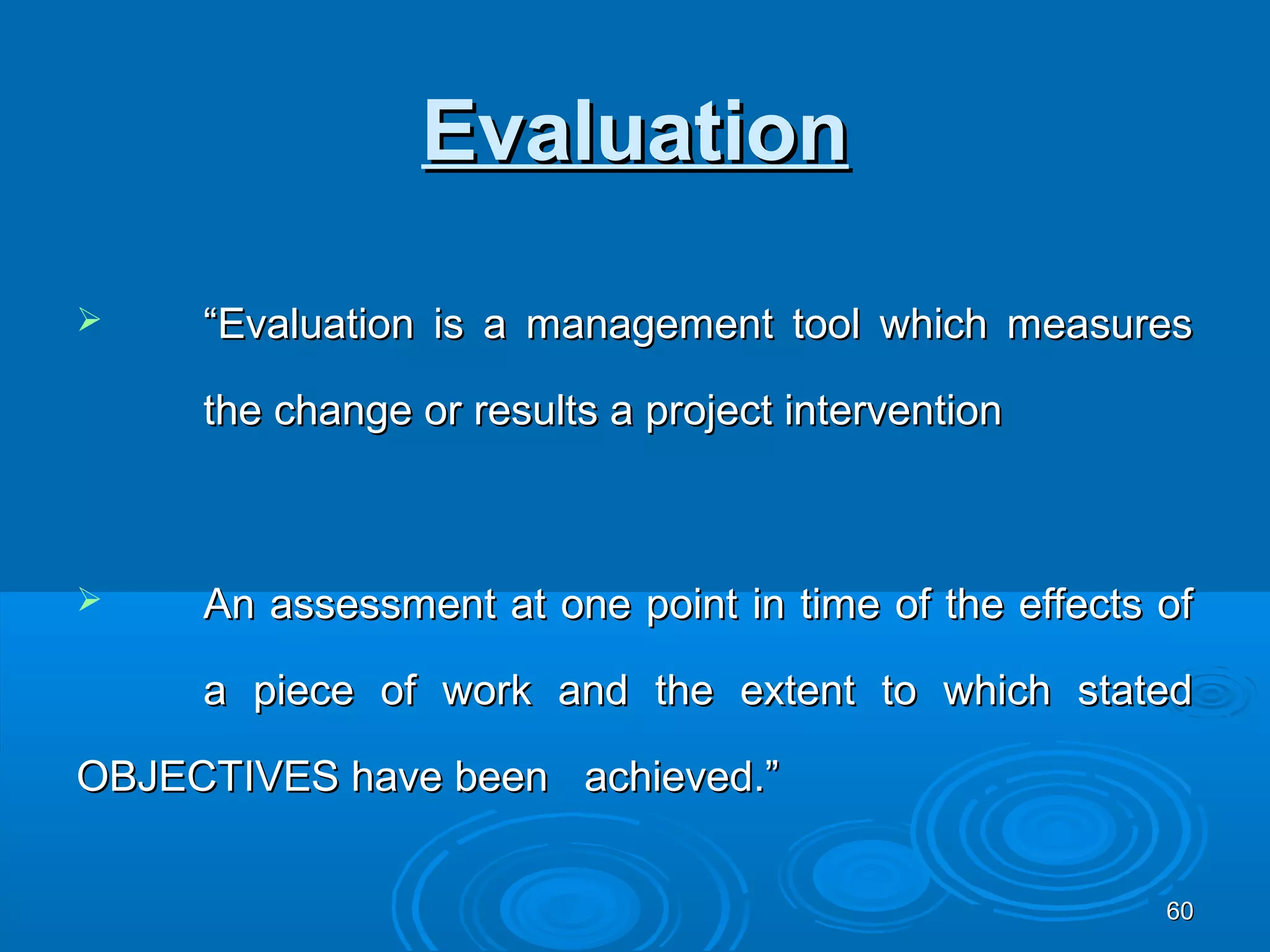 Evaluation

    “Evaluation is a management tool which measures

     the change or results a project intervention



    An assessment at one point in time of the effects of

     a piece of work and the extent to which stated

OBJECTIVES have been achieved.”


                                                       60
 