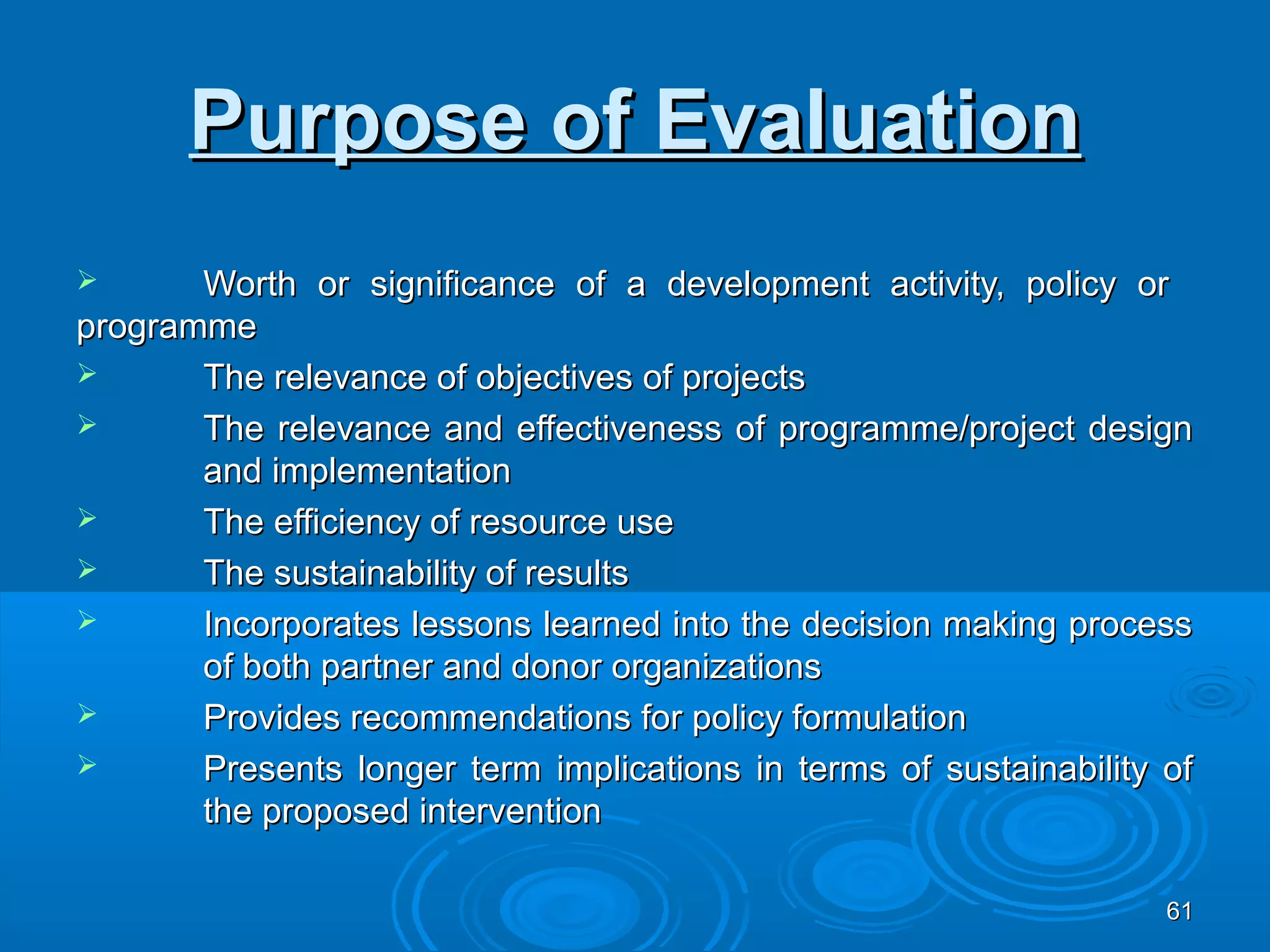 Purpose of Evaluation
      Worth or significance of a development activity, policy or
programme
      The relevance of objectives of projects
      The relevance and effectiveness of programme/project design
       and implementation
      The efficiency of resource use
      The sustainability of results
      Incorporates lessons learned into the decision making process
       of both partner and donor organizations
      Provides recommendations for policy formulation
      Presents longer term implications in terms of sustainability of
       the proposed intervention

                                                                    61
 