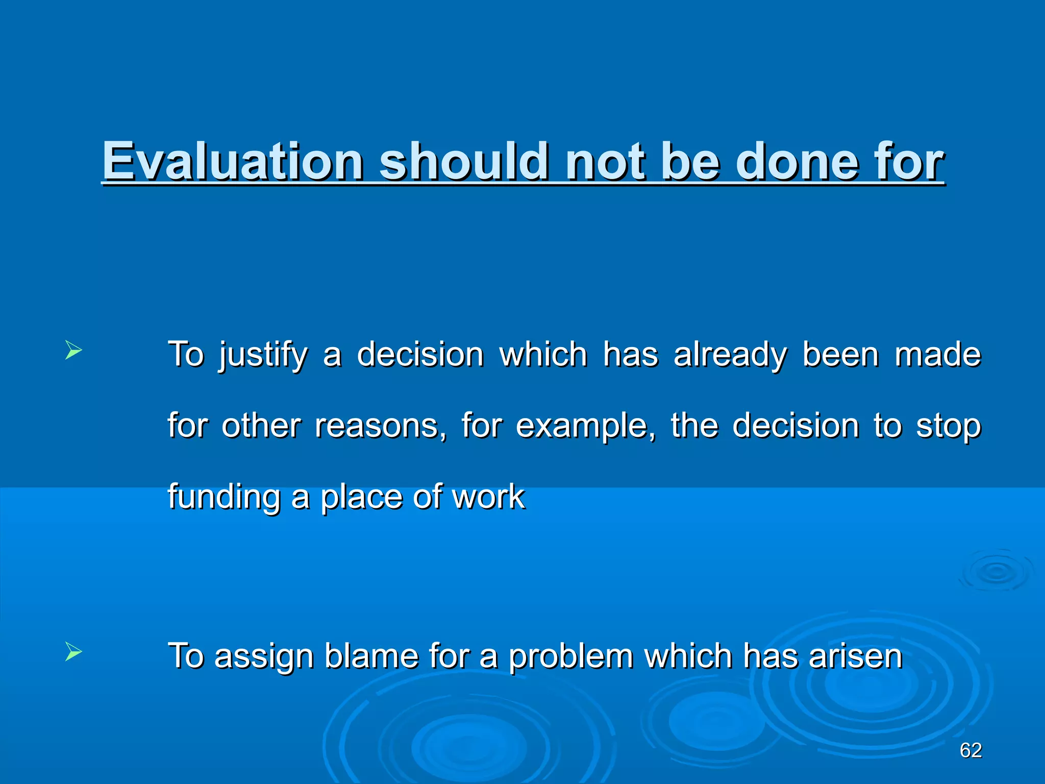 Evaluation should not be done for


     To justify a decision which has already been made

      for other reasons, for example, the decision to stop

      funding a place of work



     To assign blame for a problem which has arisen

                                                        62
 