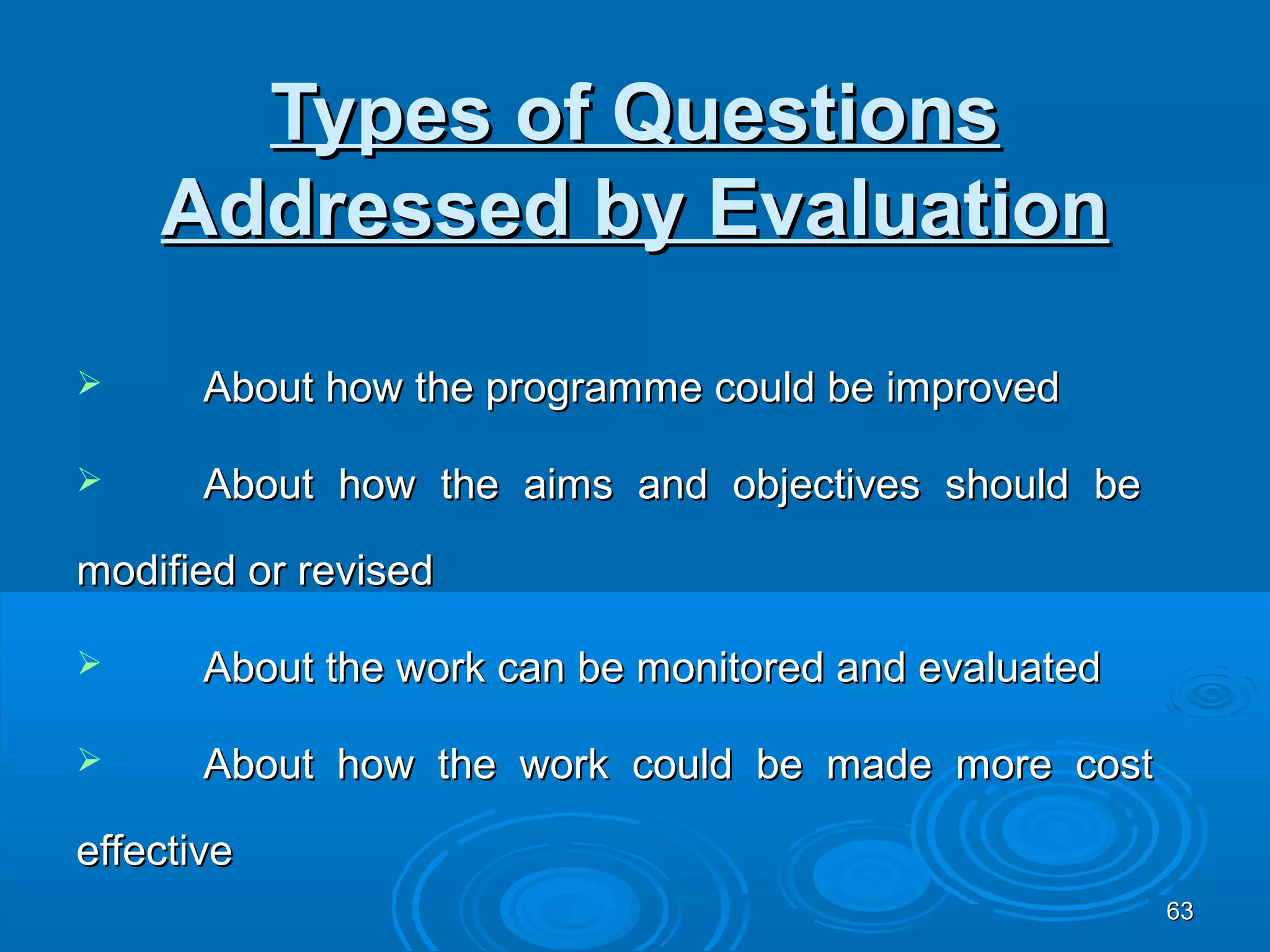Types of Questions
    Addressed by Evaluation

      About how the programme could be improved

      About how the aims and objectives should be

modified or revised

      About the work can be monitored and evaluated

      About how the work could be made more cost

effective
                                                       63
 