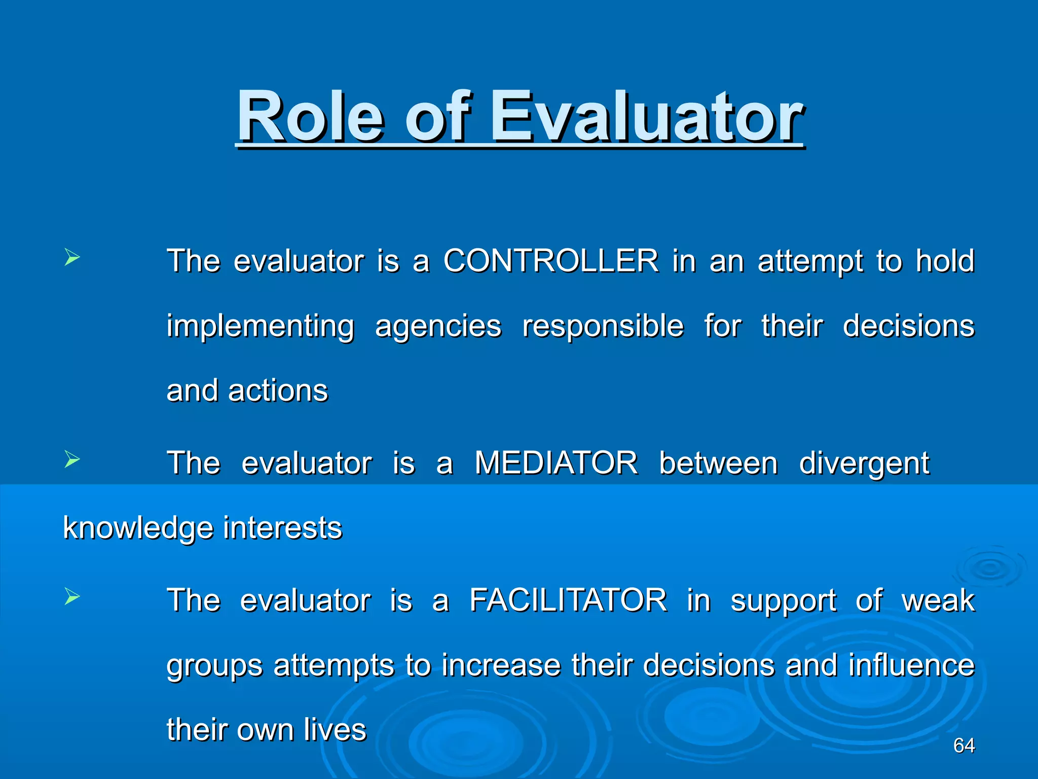 Role of Evaluator
      The evaluator is a CONTROLLER in an attempt to hold

       implementing agencies responsible for their decisions

       and actions

      The evaluator is a MEDIATOR between divergent

knowledge interests

      The evaluator is a FACILITATOR in support of weak

       groups attempts to increase their decisions and influence

       their own lives                                        64
 